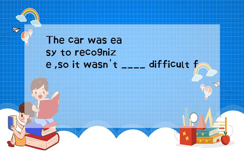 The car was easy to recognize ,so it wasn't ____ difficult f