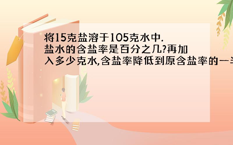 将15克盐溶于105克水中.盐水的含盐率是百分之几?再加入多少克水,含盐率降低到原含盐率的一半?