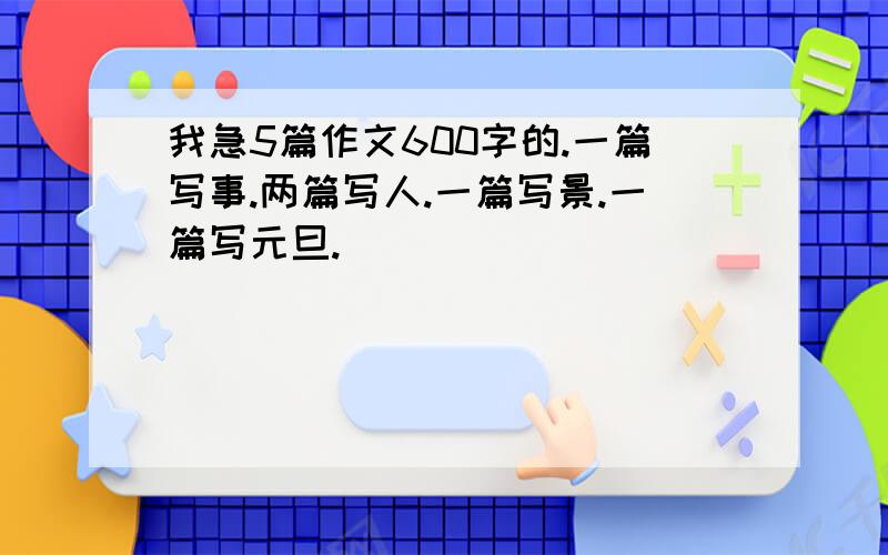 我急5篇作文600字的.一篇写事.两篇写人.一篇写景.一篇写元旦.