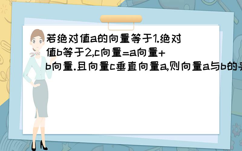 若绝对值a的向量等于1.绝对值b等于2,c向量=a向量+b向量.且向量c垂直向量a,则向量a与b的夹角为