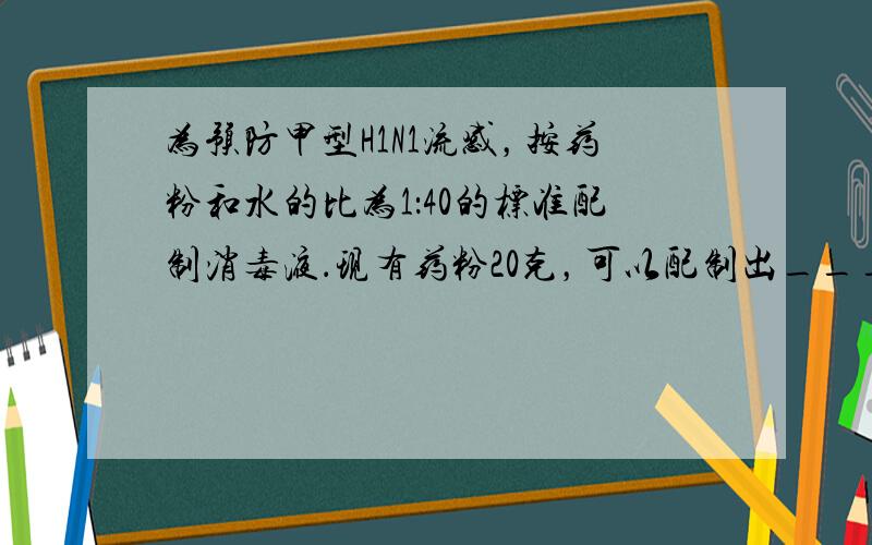 为预防甲型H1N1流感，按药粉和水的比为1：40的标准配制消毒液．现有药粉20克，可以配制出______克消毒液．