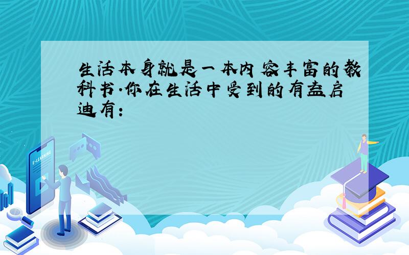 生活本身就是一本内容丰富的教科书.你在生活中受到的有益启迪有：