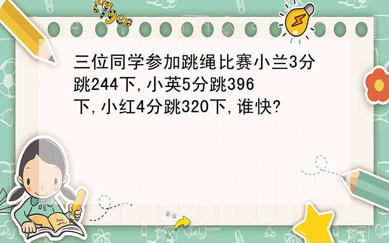 三位同学参加跳绳比赛小兰3分跳244下,小英5分跳396下,小红4分跳320下,谁快?