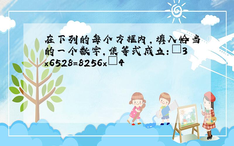 在下列的每个方框内,填入恰当的一个数字,使等式成立：□3×6528＝8256×□4