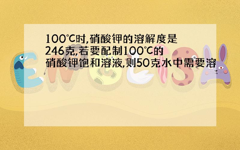 100℃时,硝酸钾的溶解度是246克,若要配制100℃的硝酸钾饱和溶液,则50克水中需要溶