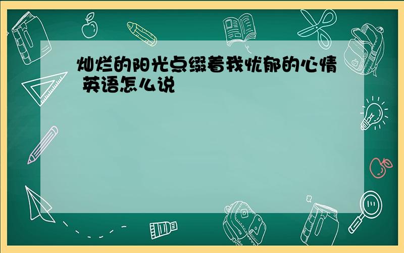 灿烂的阳光点缀着我忧郁的心情 英语怎么说