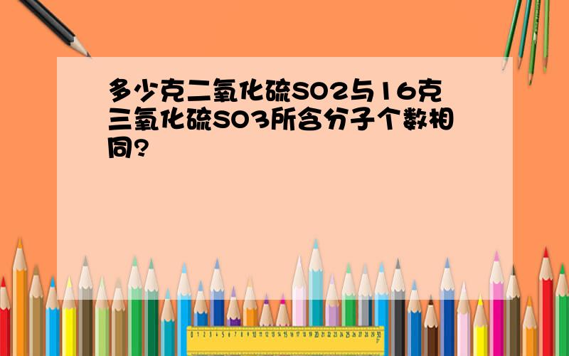 多少克二氧化硫SO2与16克三氧化硫SO3所含分子个数相同?