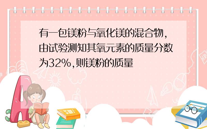 有一包镁粉与氧化镁的混合物,由试验测知其氧元素的质量分数为32%,则镁粉的质量