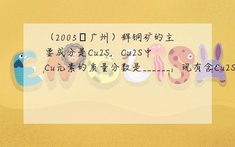 （2005•广州）辉铜矿的主要成分是Cu2S，Cu2S中Cu元素的质量分数是______；现有含Cu2S 35