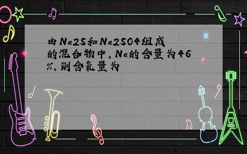 由Na2S和Na2SO4组成的混合物中,Na的含量为46%,则含氧量为