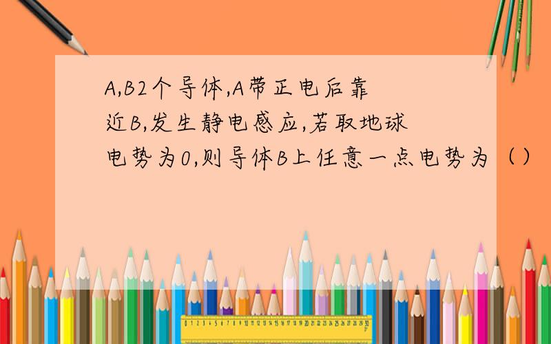 A,B2个导体,A带正电后靠近B,发生静电感应,若取地球电势为0,则导体B上任意一点电势为（）