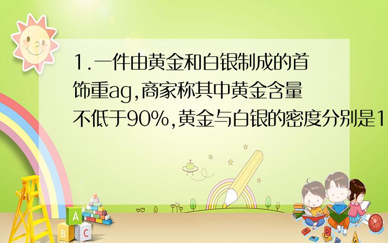 1.一件由黄金和白银制成的首饰重ag,商家称其中黄金含量不低于90%,黄金与白银的密度分别是19.3g/cm³