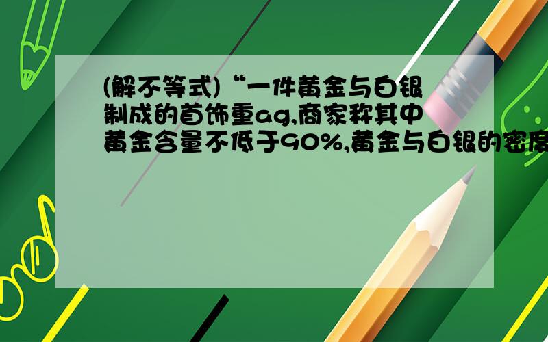 (解不等式)“一件黄金与白银制成的首饰重ag,商家称其中黄金含量不低于90%,黄金与白银的密度分别是19.3g/立方厘米