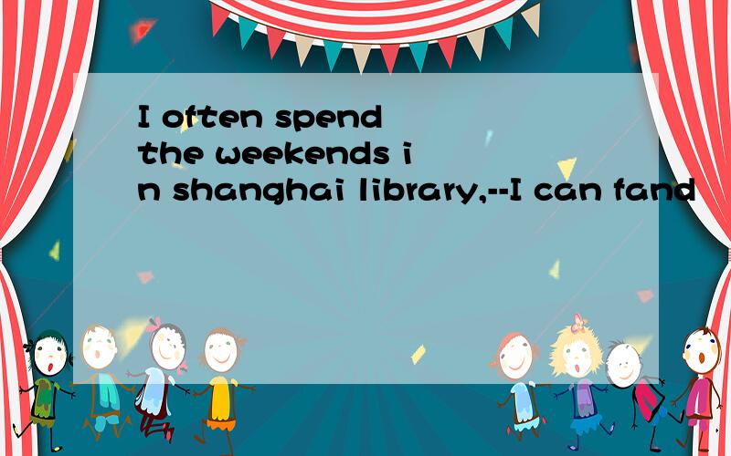 I often spend the weekends in shanghai library,--I can fand