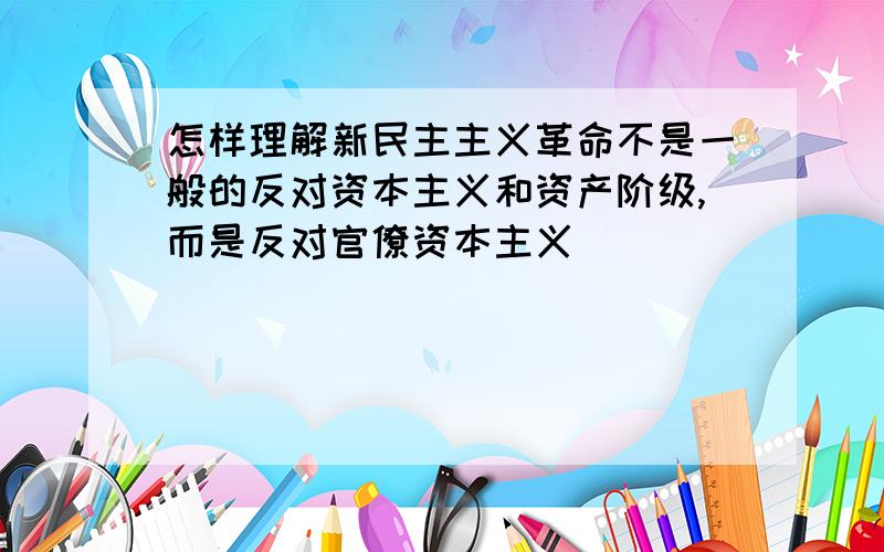 怎样理解新民主主义革命不是一般的反对资本主义和资产阶级,而是反对官僚资本主义