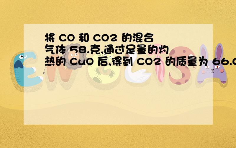 将 CO 和 CO2 的混合气体 58.克,通过足量的灼热的 CuO 后,得到 CO2 的质量为 66.0 克,求原混合