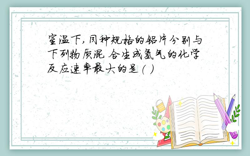 室温下,同种规格的铝片分别与下列物质混 合生成氢气的化学反应速率最大的是( )