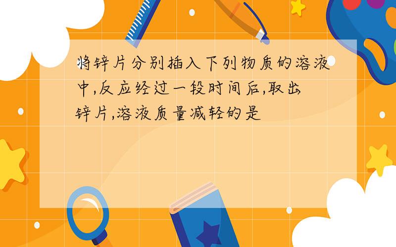 将锌片分别插入下列物质的溶液中,反应经过一段时间后,取出锌片,溶液质量减轻的是