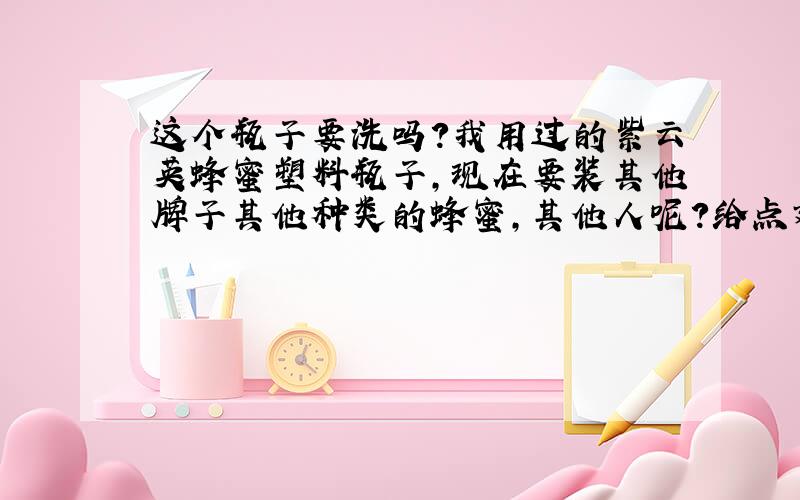 这个瓶子要洗吗?我用过的紫云英蜂蜜塑料瓶子,现在要装其他牌子其他种类的蜂蜜,其他人呢?给点建议,这也算是生活小常识吧,让