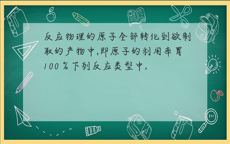 反应物理的原子全部转化到欲制取的产物中,即原子的利用率胃100％下列反应类型中,