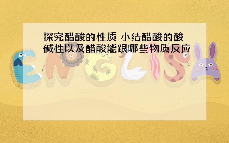 探究醋酸的性质 小结醋酸的酸碱性以及醋酸能跟哪些物质反应