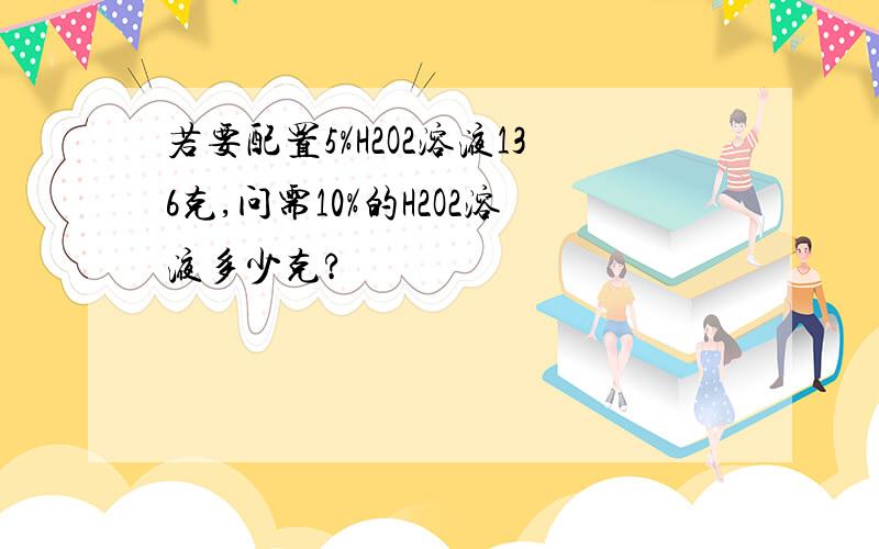 若要配置5%H2O2溶液136克,问需10%的H2O2溶液多少克?