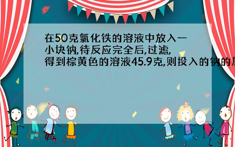 在50克氯化铁的溶液中放入一小块钠,待反应完全后,过滤,得到棕黄色的溶液45.9克,则投入的钠的质量是...