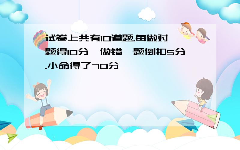 试卷上共有10道题.每做对一题得10分,做错一题倒扣5分.小命得了70分,