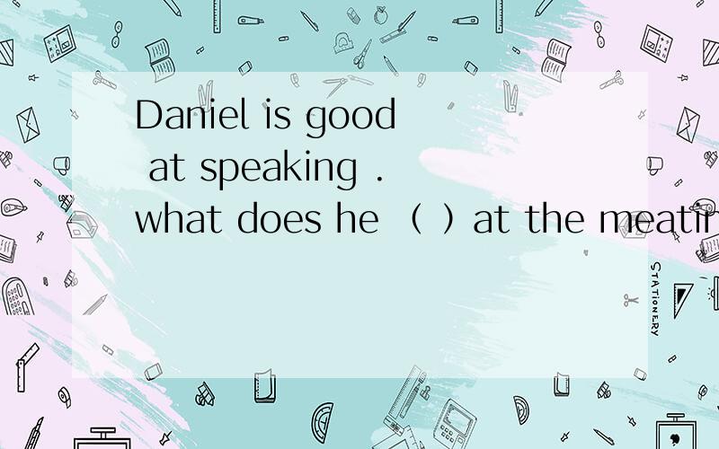 Daniel is good at speaking .what does he （ ）at the meating