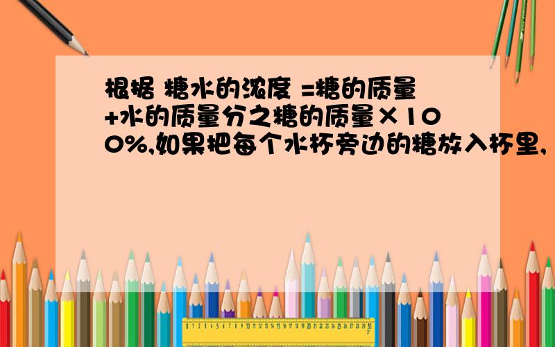 根据 糖水的浓度 =糖的质量+水的质量分之糖的质量×100%,如果把每个水杯旁边的糖放入杯里,