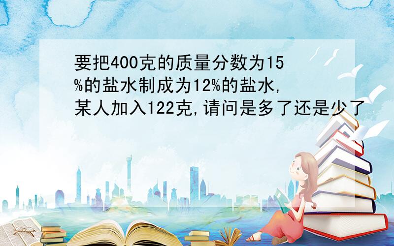 要把400克的质量分数为15%的盐水制成为12%的盐水,某人加入122克,请问是多了还是少了