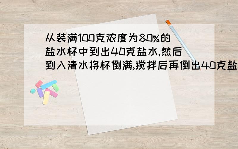 从装满100克浓度为80%的盐水杯中到出40克盐水,然后到入清水将杯倒满,搅拌后再倒出40克盐水,然后再用清水将被子加满