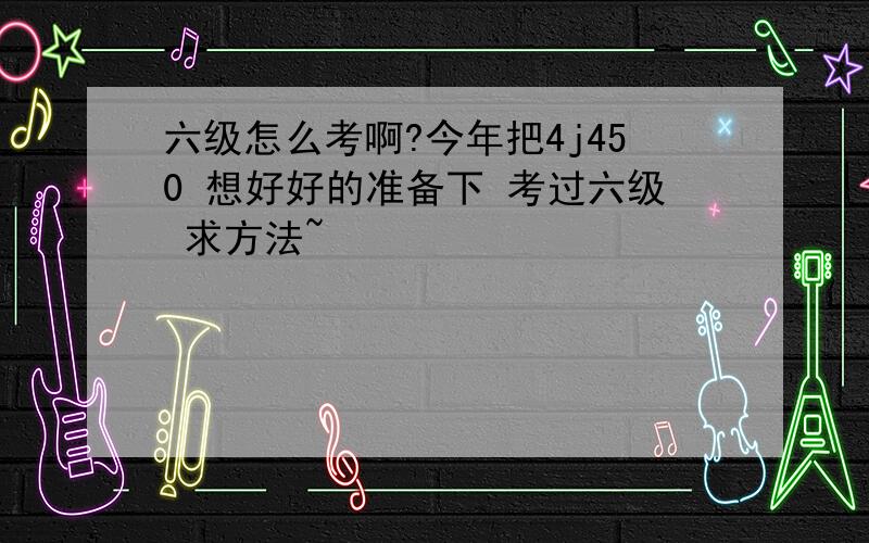 六级怎么考啊?今年把4j450 想好好的准备下 考过六级 求方法~