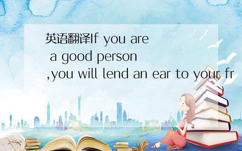 英语翻译If you are a good person,you will lend an ear to your fr