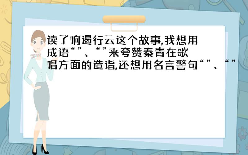 读了响遏行云这个故事,我想用成语“”、“”来夸赞秦青在歌唱方面的造诣,还想用名言警句“”、“”