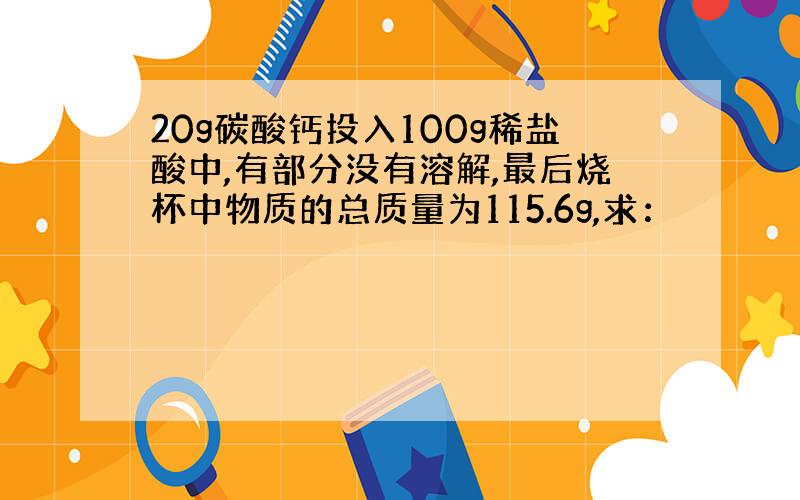 20g碳酸钙投入100g稀盐酸中,有部分没有溶解,最后烧杯中物质的总质量为115.6g,求：