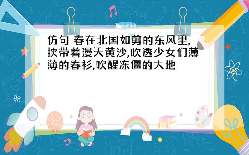 仿句 春在北国如剪的东风里,挟带着漫天黄沙,吹透少女们薄薄的春衫,吹醒冻僵的大地