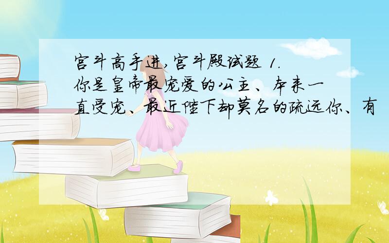 宫斗高手进,宫斗殿试题 1.你是皇帝最宠爱的公主、本来一直受宠、最近陛下却莫名的疏远你、有