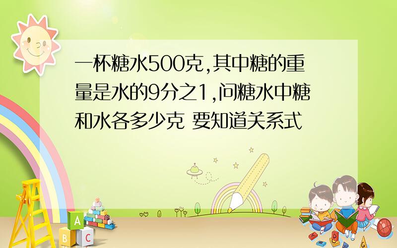 一杯糖水500克,其中糖的重量是水的9分之1,问糖水中糖和水各多少克 要知道关系式