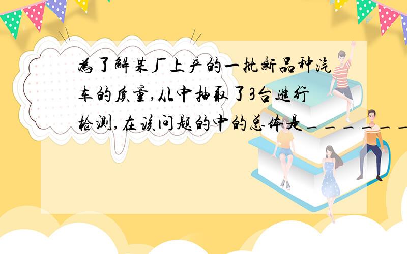 为了解某厂上产的一批新品种汽车的质量,从中抽取了3台进行检测,在该问题的中的总体是______样本是_____.