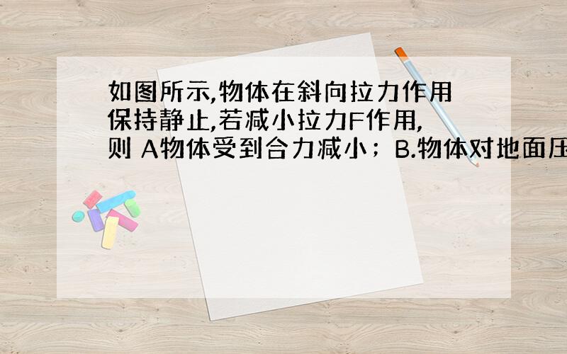 如图所示,物体在斜向拉力作用保持静止,若减小拉力F作用,则 A物体受到合力减小；B.物体对地面压力减小;