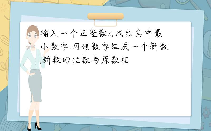 输入一个正整数n,找出其中最小数字,用该数字组成一个新数,新数的位数与原数相