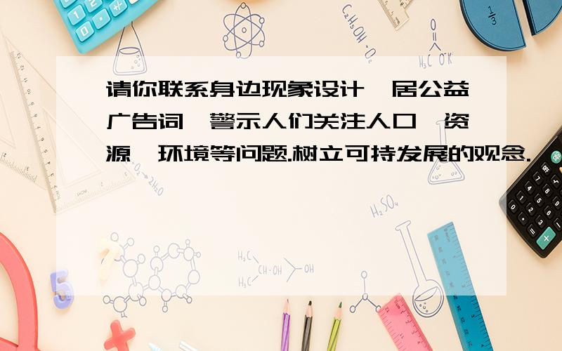 请你联系身边现象设计一居公益广告词,警示人们关注人口、资源、环境等问题.树立可持发展的观念.