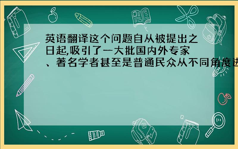 英语翻译这个问题自从被提出之日起,吸引了一大批国内外专家、著名学者甚至是普通民众从不同角度进行思考和探索.