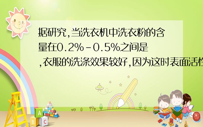 据研究,当洗衣机中洗衣粉的含量在0.2%-0.5%之间是,衣服的洗涤效果较好,因为这时表面活性较大.现将4.95千克的衣