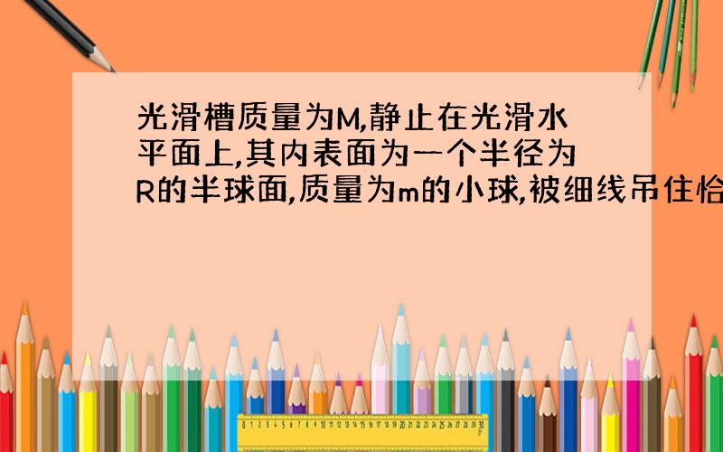 光滑槽质量为M,静止在光滑水平面上,其内表面为一个半径为R的半球面,质量为m的小球,被细线吊住恰位于槽的边缘处,如将悬绳