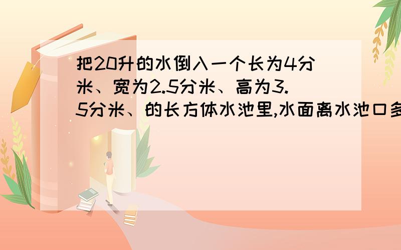 把20升的水倒入一个长为4分米、宽为2.5分米、高为3.5分米、的长方体水池里,水面离水池口多少分米?