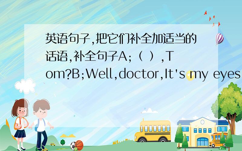 英语句子,把它们补全加适当的话语,补全句子A;（ ）,Tom?B;Well,doctor,It's my eyes.I