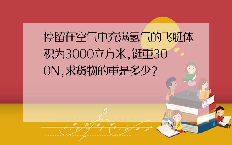 停留在空气中充满氢气的飞艇体积为3000立方米,铤重300N,求货物的重是多少?