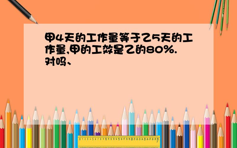 甲4天的工作量等于乙5天的工作量,甲的工效是乙的80％.对吗、